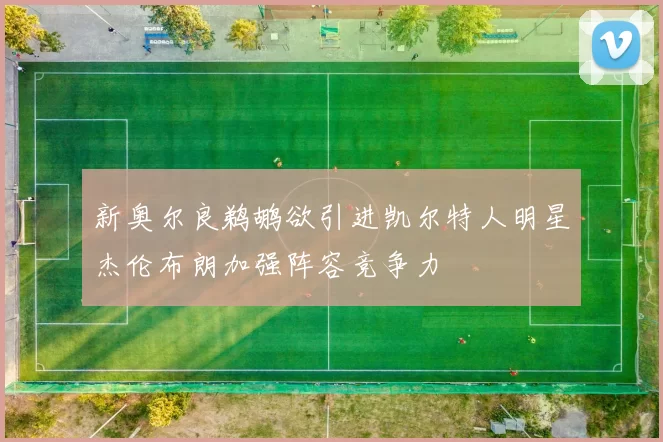 新奥尔良鹈鹕欲引进凯尔特人明星杰伦布朗加强阵容竞争力