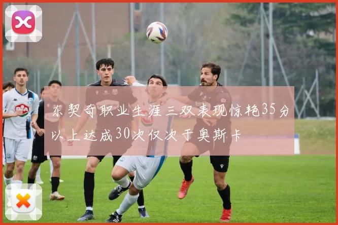 东契奇职业生涯三双表现惊艳35分以上达成30次仅次于奥斯卡