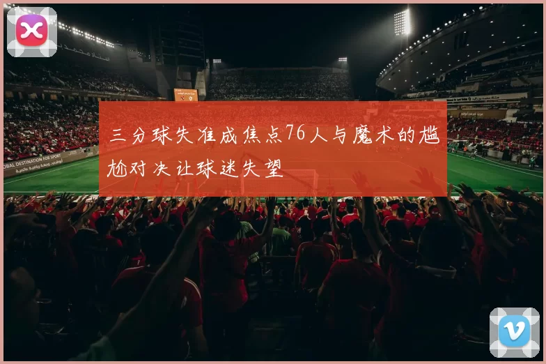 三分球失准成焦点76人与魔术的尴尬对决让球迷失望