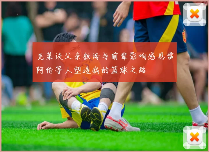 克莱谈父亲教诲与前辈影响感恩雷阿伦等人塑造我的篮球之路