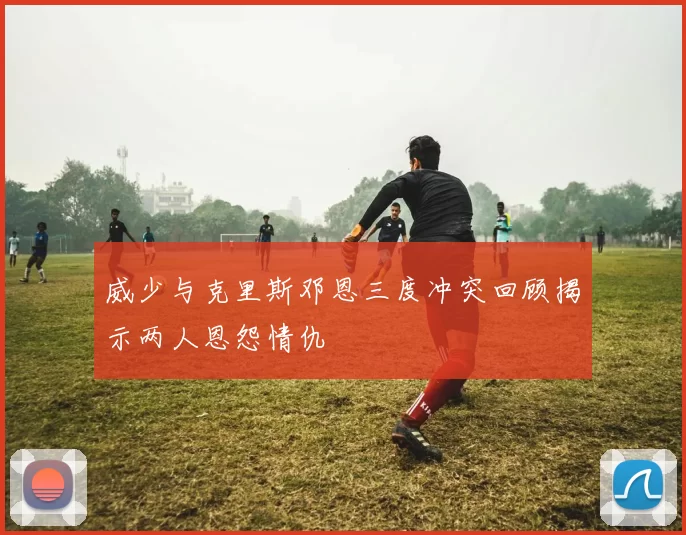 威少与克里斯邓恩三度冲突回顾揭示两人恩怨情仇