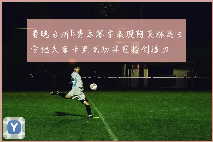 曼晚分析B费本赛季表现阿莫林离去令他失落卡里克助其重拾创造力