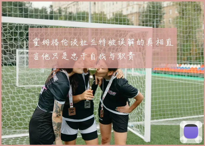 霍姆格伦谈杜兰特被误解的真相直言他只是忠于自我与职责