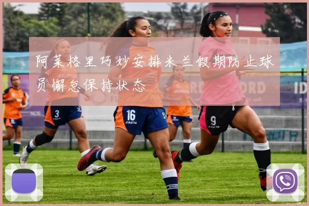 阿莱格里巧妙安排米兰假期防止球员懈怠保持状态