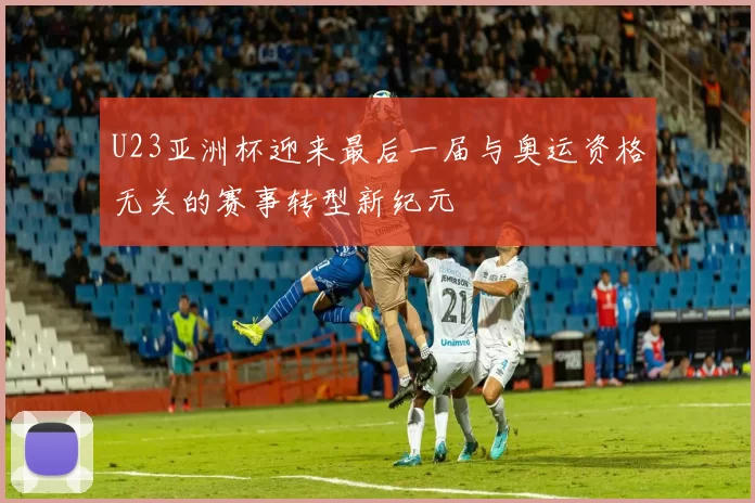 U23亚洲杯迎来最后一届与奥运资格无关的赛事转型新纪元