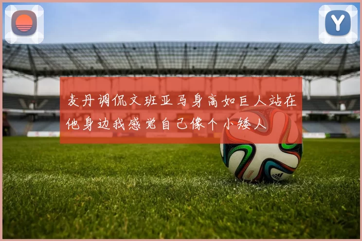 麦丹调侃文班亚马身高如巨人站在他身边我感觉自己像个小矮人